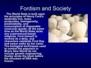 Fordism and Society The World State is built upon the principles of Henry Ford's assembly line, mass production, homogeneity, predictability, and consumption of disposable consumer goods. At the same time as the World State lacks any supernatural-based religions, Ford himself is revered as a deity, and characters celebrate Ford Day and swear oaths by his name. The biological techniques used to control the populace in  Brave New World  do not include genetic engineering; Huxley wrote the book before the structure of DNA was known.   