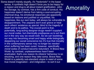 Amorality Soma doesn't merely stupefy, it's "hedonistic" in the baser sense. A synthetic high doesn't force you to be happy for a  reason and drug  is all about instant gratification. John the Savage, by contrast, has a firm code of conduct. His happiness doesn't derive from taking a soul-corrupting chemical drug, his emotional responses are apparently based on reasons and justified or unjustified, his happiness, like our own today, will always be vulnerable to disappointment. The utopians don't ever grieve or treat each others' existence as  special,  blind to the tragedy of death and to its pathos. The crucial point is that, potentially, long-acting designer-drugs needn't supplant our moral codes, but chemically predispose us to act them out in the very way we would wish. So we can bootstrap our way into becoming smart and happy while biologically deepening our social conscience too It's true that morality in the contemporary sense may no longer be  needed  when suffering has been cured, however, specifically  moral  codes of conduct become redundant. In Brave New World, by contrast, unpleasantness  hasn't  been eradicated, that's one reason its citizens' behaviour is so shocking, and one reason they take soma. Brave New World is a patently sub-standard utopia in need of some true moral imagination - and indignation - to sort it out  
