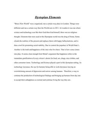 Dystopian Elements
“Brave New World” was a organized, run a certain way place in London. Things were

different and ran a certain way then the World now in 2011. In London it was ran where

science and technology was like their God then God himself, there was no religious

thought. Elements that were used in this Dystopian world was the drug of Soma. Soma

clouds the realities of the present and replaces them with happy hallucinations, and is

thus a tool for promoting social stability. Due to control the populace of World State’s.

Another is the truth and happiness of the ones who live there. That is how soma comes

into play. It seems clear enough from Mond’s argument that happiness refers to the

immediate gratification of every citizen’s desire for food, sex, drugs, nice clothes, and

other consumer items. Technology and Science played a part in this dystopian setting, As

technology increases, the use for humans being able to work decreases leaving an

overwhelming amount of depression and sorrow among humans. Therefore, a way to

continue the production of technological findings and bringing up humans from day one

to accept their unhappiness as normal and continue living the way they are.
 