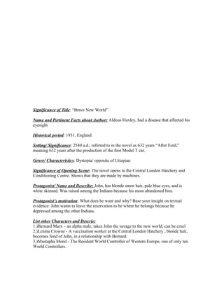 Significance of Title: “Brave New World”

Name and Pertinent Facts about Author: Aldous Huxley, had a disease that affected his
eyesight

Historical period: 1931, England

Setting/ Significance: 2540 a.d.; referred to in the novel as 632 years “After Ford,”
meaning 632 years after the production of the first Model T car.

Genre/ Characteristics: Dystopia/ opposite of Utiopian

Significance of Opening Scene: The novel opens in the Central London Hatchery and
Conditioning Centre. Shows that they are made by machines.

Protagonist/ Name and Describe: John, has blonde straw hair, pale blue eyes, and is
white skinned. Was raised among the Indians because his mom abandoned him.

Protagonist’s motivation: What does he want and why? Base your insight on textual
evidence: John wants to leave the reservation to be where he belongs because he
depressed among the other Indians.

List other Characters and Descrie:
1.)Bernard Marx – an alpha male, takes John the savage to the new world, can be cruel
2.)Lenina Crowne - A vaccination worker at the Central London Hatchery , blonde hair,
becomes fond of John, in a relationship with Bernard.
3.)Mustapha Mond - The Resident World Controller of Western Europe, one of only ten
World Controllers.
 