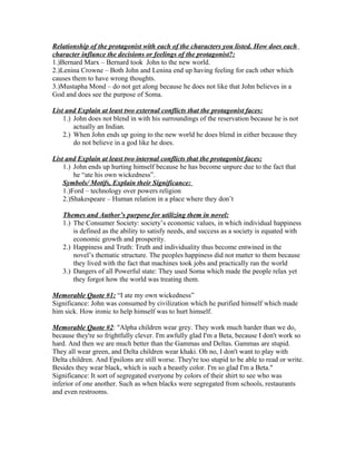 Relationship of the protagonist with each of the characters you listed. How does each
character influnce the decisions or feelings of the protagonist?:
1.)Bernard Marx – Bernard took John to the new world.
2.)Lenina Crowne – Both John and Lenina end up having feeling for each other which
causes them to have wrong thoughts.
3.)Mustapha Mond – do not get along because he does not like that John believes in a
God and does see the purpose of Soma.

List and Explain at least two external conflicts that the protagonist faces:
    1.) John does not blend in with his surroundings of the reservation because he is not
        actually an Indian.
    2.) When John ends up going to the new world he does blend in either because they
        do not believe in a god like he does.

List and Explain at least two internal conflicts that the protagonist faces:
    1.) John ends up hurting himself because he has become unpure due to the fact that
        he “ate his own wickedness”.
    Symbols/ Motifs, Explain their Significance:
    1.)Ford – technology over powers religion
    2.)Shakespeare – Human relation in a place where they don’t

   Themes and Author’s purpose for utilizing them in novel:
   1.) The Consumer Society: society’s economic values, in which individual happiness
       is defined as the ability to satisfy needs, and success as a society is equated with
       economic growth and prosperity.
   2.) Happiness and Truth: Truth and individuality thus become entwined in the
       novel’s thematic structure. The peoples happiness did not matter to them because
       they lived with the fact that machines took jobs and practically ran the world
   3.) Dangers of all Powerful state: They used Soma which made the people relax yet
       they forgot how the world was treating them.

Memorable Quote #1: “I ate my own wickedness”
Significance: John was consumed by civilization which he purified himself which made
him sick. How ironic to help himself was to hurt himself.

Memorable Quote #2: "Alpha children wear grey. They work much harder than we do,
because they're so frightfully clever. I'm awfully glad I'm a Beta, because I don't work so
hard. And then we are much better than the Gammas and Deltas. Gammas are stupid.
They all wear green, and Delta children wear khaki. Oh no, I don't want to play with
Delta children. And Epsilons are still worse. They're too stupid to be able to read or write.
Besides they wear black, which is such a beastly color. I'm so glad I'm a Beta."
Significance: It sort of segregated everyone by colors of their shirt to see who was
inferior of one another. Such as when blacks were segregated from schools, restaurants
and even restrooms.
 