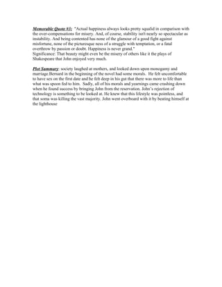 Memorable Quote #3: "Actual happiness always looks pretty squalid in comparison with
the over-compensations for misery. And, of course, stability isn't nearly so spectacular as
instability. And being contented has none of the glamour of a good fight against
misfortune, none of the picturesque ness of a struggle with temptation, or a fatal
overthrow by passion or doubt. Happiness is never grand."
Significance: That beauty might even be the misery of others like it the plays of
Shakespeare that John enjoyed very much.

Plot Summary: society laughed at mothers, and looked down upon monogamy and
marriage.Bernard in the beginning of the novel had some morals. He felt uncomfortable
to have sex on the first date and he felt deep in his gut that there was more to life than
what was spoon fed to him. Sadly, all of his morals and yearnings came crashing down
when he found success by bringing John from the reservation. John’s rejection of
technology is something to be looked at. He knew that this lifestyle was pointless, and
that soma was killing the vast majority. John went overboard with it by beating himself at
the lighthouse
 
