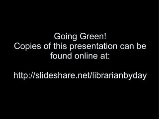 Going Green! Copies of this presentation can be found online at: http://slideshare.net/librarianbyday 