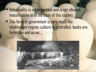  Individuality is not important and is not allowed;
massification is at the base of this society.
 This form of government is very much like
totalitarism regime: culture is controlled, books are
forbidden and so on.
 