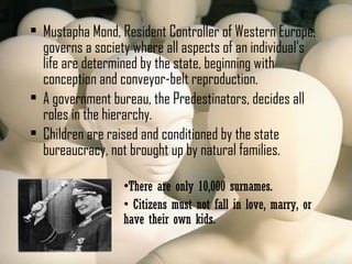  Mustapha Mond, Resident Controller of Western Europe,
governs a society where all aspects of an individual's
life are determined by the state, beginning with
conception and conveyor-belt reproduction.
 A government bureau, the Predestinators, decides all
roles in the hierarchy.
 Children are raised and conditioned by the state
bureaucracy, not brought up by natural families.
•There are only 10,000 surnames.
• Citizens must not fall in love, marry, or
have their own kids.
 