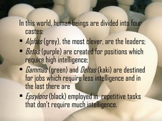 In this world, human beings are divided into four
castes:
 Alphas (grey), the most clever, are the leaders;
 Betas (purple) are created for positions which
require high intelligence;
 Gammas (green) and Deltas (kaki) are destined
for jobs which require less intelligence and in
the last there are
 Epsylons (black) employed in repetitive tasks
that don’t require much intelligence.
 