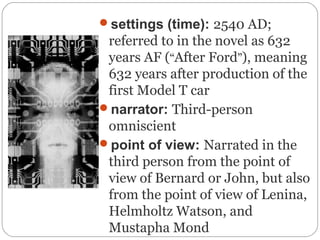 settings (time): 2540 AD;
referred to in the novel as 632
years AF (“After Ford”), meaning
632 years after production of the
first Model T car
narrator: Third-person
omniscient
point of view: Narrated in the
third person from the point of
view of Bernard or John, but also
from the point of view of Lenina,
Helmholtz Watson, and
Mustapha Mond
 