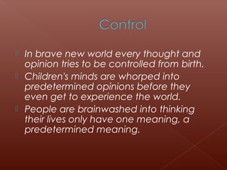  In brave new world every thought and
opinion tries to be controlled from birth.
 Children's minds are whorped into
predetermined opinions before they
even get to experience the world.
 People are brainwashed into thinking
their lives only have one meaning, a
predetermined meaning.
 