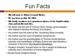 Fun Facts
 His full name is Aldous Leonard Huxley.
 He was born on July 26, 1894.
 His family members were prominent figures of the English ruling
class and intellectual elite.
 His father was the son of Thomas Henry Huxley (great biologist
who helped to develop the theory of evolution).
 His mother was the sister of Mrs. Humphrey Ward (novelist).
 His mother was the niece of Matthew Arnold (poet).
 His mother was the granddaughter of Thomas Arnold (famous
educator and headmaster of Rugby School who also became a
character in the novel Tom Brown’s Schooldays.
 Huxley’s ancestry “brought down on him a weight of intellectual
authority and a momentum of moral obligations.”
---Gerald Heard (longtime friend)
 