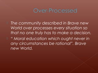  The community described in Brave new
World over processes every situation so
that no one truly has to make a decision.
 “ Moral education which ought never in
any circumstances be rational”. Brave
new World.
 