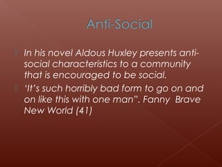  In his novel Aldous Huxley presents anti-
social characteristics to a community
that is encouraged to be social.
 ‘It’s such horribly bad form to go on and
on like this with one man”. Fanny Brave
New World (41)
 