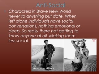  Characters in Brave New World
never to anything but date. When
left alone individuals have social
conversations, nothing emotional or
deep. So really there not getting to
know anyone at all. Making them
less social.
 