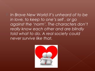  In Brave New World it’s unheard of to be
in love, to keep to one’s self , or go
against the ‘norm’. The characters don’t
really know each other and are blindly
told what to do. A real society could
never survive like that.
 