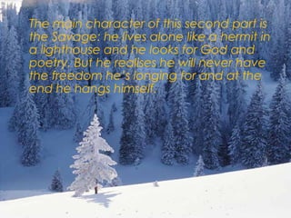  The main character of this second part is
the Savage: he lives alone like a hermit in
a lighthouse and he looks for God and
poetry. But he realises he will never have
the freedom he’s longing for and at the
end he hangs himself.
 