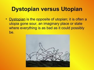 Dystopian versus Utopian
• Dystopian is the opposite of utopian; it is often a
utopia gone sour, an imaginary place or state
where everything is as bad as it could possibly
be.
 