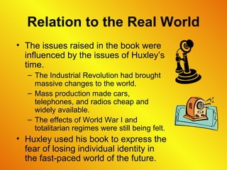 Relation to the Real World
• The issues raised in the book were
influenced by the issues of Huxley’s
time.
– The Industrial Revolution had brought
massive changes to the world.
– Mass production made cars,
telephones, and radios cheap and
widely available.
– The effects of World War I and
totalitarian regimes were still being felt.
• Huxley used his book to express the
fear of losing individual identity in
the fast-paced world of the future.
 