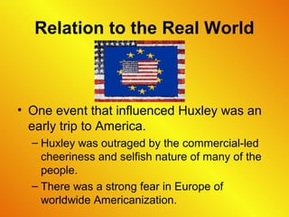 Relation to the Real World
• One event that influenced Huxley was an
early trip to America.
– Huxley was outraged by the commercial-led
cheeriness and selfish nature of many of the
people.
– There was a strong fear in Europe of
worldwide Americanization.
 