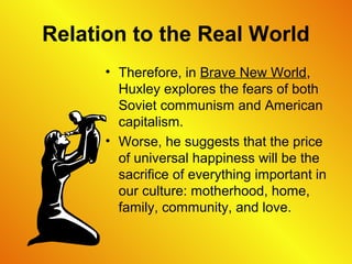 Relation to the Real World
• Therefore, in Brave New World,
Huxley explores the fears of both
Soviet communism and American
capitalism.
• Worse, he suggests that the price
of universal happiness will be the
sacrifice of everything important in
our culture: motherhood, home,
family, community, and love.
 