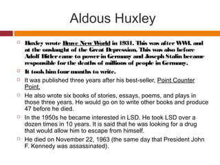 Aldous Huxley
 Huxley wrote Brave New World in 1931. This was afterWWI. and
at the onslaught of the Great Depression. This was also before
Adolf Hitlercame to powerin Germany and Joseph Stalin became
responsible forthe deaths of millions of people in Germany.
 It tookhimfourmonths to write.
 It was published three years after his best-seller, Point Counter
Point.
 He also wrote six books of stories, essays, poems, and plays in
those three years. He would go on to write other books and produce
47 before he died.
 In the 1950s he became interested in LSD. He took LSD over a
dozen times in 10 years. It is said that he was looking for a drug
that would allow him to escape from himself.
 He died on November 22, 1963 (the same day that President John
F. Kennedy was assassinated).
 