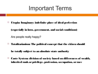 Important Terms
 Utopia: Imaginary; indefinite place of ideal perfection
(especially in laws, government, and social conditions)
Are people really happy?
 Totalitarianism: The political concept that the citizen should
be totally subject to an absolute state authority
 Caste System: division of society based on differences of wealth,
inherited rankorprivilege, profession, occupation, orrace
 