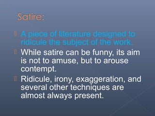  A piece of literature designed to
ridicule the subject of the work.
 While satire can be funny, its aim
is not to amuse, but to arouse
contempt.
 Ridicule, irony, exaggeration, and
several other techniques are
almost always present.
 