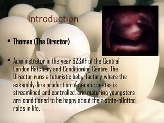 Introduction
 Thomas (The Director)
 Administrator in the year 623AF of the Central
London Hatchery and Conditioning Centre. The
Director runs a futuristic baby-factory where the
assembly-line production of genetic castes is
streamlined and controlled, and maturing youngsters
are conditioned to be happy about their state-allotted
roles in life.
 