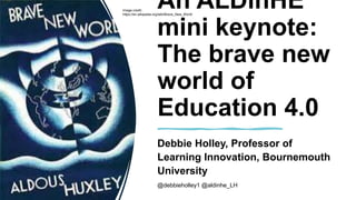 An ALDinHE
mini keynote:
The brave new
world of
Education 4.0
Debbie Holley, Professor of
Learning Innovation, Bournemouth
University
@debbieholley1 @aldinhe_LH
Image credit:
https://en.wikipedia.org/wiki/Brave_New_World
 