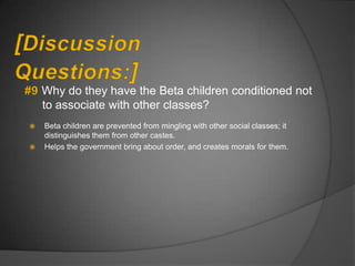Why do they have the Beta children conditioned not
    to associate with other classes?
   Beta children are prevented from mingling with other social classes; it
    distinguishes them from other castes.
   Helps the government bring about order, and creates morals for them.
 