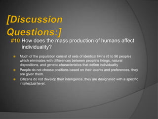 How does the mass production of humans affect
     individuality?
   Much of the population consist of sets of identical twins (8 to 96 people)
    which eliminates with differences between people‟s likings, natural
    dispositions, and genetic characteristics that define individuality
   People do not choose positions based on their talents and preferences, they
    are given them.
   Citizens do not develop their intelligence, they are designated with a specific
    intellectual level.
 