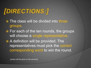  The class will be divided into three
  groups.
 For each of the ten rounds, the groups
  will choose a single representative.
 A definition will be provided. The
  representatives must pick the correct
  corresponding word to win the round.

    [prizes will be given to the winners]
 