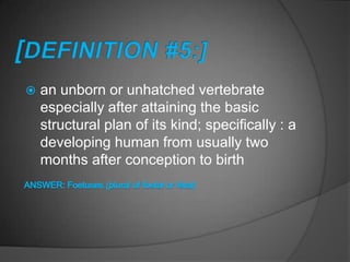    an unborn or unhatched vertebrate
    especially after attaining the basic
    structural plan of its kind; specifically : a
    developing human from usually two
    months after conception to birth
 