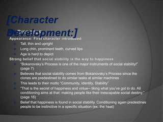   Tall, thin and upright
   Long chin, prominent teeth, curved lips
   Age is hard to depict

   “Bokanovsky‟s Process is one of the major instruments of social stability!”
    (page 7)
   Believes that social stability comes from Bokanovsky‟s Process since the
    clones are predestined to do similar tasks at similar machines
   This leads to their motto “Community, Identity, Stability”
   “That is the secret of happiness and virtue─ liking what you‟ve got to do. All
    conditioning aims at that: making people like their inescapable social destiny.”
    (page 16)
   Belief that happiness is found in social stability. Conditioning again predestines
    people to be instinctive in a specific situation (ex. the heat)
 