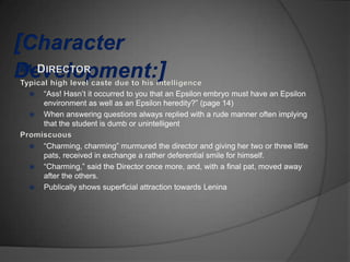    “Ass! Hasn‟t it occurred to you that an Epsilon embryo must have an Epsilon
    environment as well as an Epsilon heredity?” (page 14)
   When answering questions always replied with a rude manner often implying
    that the student is dumb or unintelligent

   “Charming, charming” murmured the director and giving her two or three little
    pats, received in exchange a rather deferential smile for himself.
   “Charming,” said the Director once more, and, with a final pat, moved away
    after the others.
   Publically shows superficial attraction towards Lenina
 