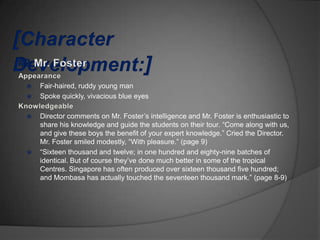    Fair-haired, ruddy young man
   Spoke quickly, vivacious blue eyes

   Director comments on Mr. Foster‟s intelligence and Mr. Foster is enthusiastic to
    share his knowledge and guide the students on their tour. “Come along with us,
    and give these boys the benefit of your expert knowledge.” Cried the Director.
    Mr. Foster smiled modestly, “With pleasure.” (page 9)
   “Sixteen thousand and twelve; in one hundred and eighty-nine batches of
    identical. But of course they‟ve done much better in some of the tropical
    Centres. Singapore has often produced over sixteen thousand five hundred;
    and Mombasa has actually touched the seventeen thousand mark.” (page 8-9)
 