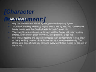    Very precise and clear with all figures, pleasure in quoting figures
   “Mr. Foster was only too happy to give them a few figures. Two hundred and
    twenty metres long, two hundred wide, ten high.” (page 11)
   “Eighty-eight cubic metres of card-index” said Mr. Foster with relish, as they
    entered. (with relish ~ great enjoyment, take pleasure) (page 16)
   Very knowledgeable and educated in topics such as freemartins “so we allow
    as many as thirty per cent of the female embryos to develop normally. The
    others get a dose of male sex-hormone every twenty-four metres for the rest of
    the course.”
 