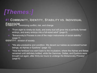 : minimizing conflict, risk, and change

   "From eight to ninety-six buds, and every bud will grow into a perfectly formed
    embryo, and every embryo into a full-sized adult“ (page 6)
   "Bokanovsky's Process is one of the major instruments of social stability.“
    (page 7)
        : division of society

   "We also predestine and condition. We decant our babies as socialized human
    beings, as Alphas or Epsilons“ (page 13)
   "How the fertilized ova went back to the incubators; where the Alphas and Betas
    remained until definitely bottled; while the Gammas, Deltas, and Epsilons were
    brought out again, after thirty-six hours to undergo the Bokanovsky Process“
    (page 6)
 