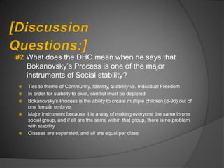 What does the DHC mean when he says that
    Bokanovsky‟s Process is one of the major
    instruments of Social stability?
   Ties to theme of Community, Identity, Stability vs. Individual Freedom
   In order for stability to exist, conflict must be depleted
   Bokanovsky's Process is the ability to create multiple children (8-96) out of
    one female embryo
   Major instrument because it is a way of making everyone the same in one
    social group, and if all are the same within that group, there is no problem
    with stability
   Classes are separated, and all are equal per class
 