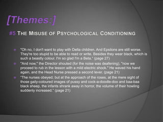    "Oh no, I don't want to play with Delta children. And Epsilons are still worse.
    They're too stupid to be able to read or write. Besides they wear black, which is
    such a beastly colour. I'm so glad I'm a Beta.“ (page 27)
   "And now," the Director shouted (for the noise was deafening), "now we
    proceed to rub in the lesson with a mild electric shock." He waved his hand
    again, and the Head Nurse pressed a second lever. (page 21)
   “The nurses obeyed; but at the approach of the roses, at the mere sight of
    those gaily-coloured images of pussy and cock-a-doodle-doo and baa-baa
    black sheep, the infants shrank away in horror, the volume of their howling
    suddenly increased.” (page 21)
 