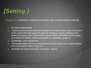 CENTRAL LONDON HATCHERY AND CONDITIONING CENTRE


   Enormous laboratories
   “Cold for all the summer beyond the panes, for all the tropical heat of the room
    itself, a harsh thin light glared through the windows, hungrily seeking some
    draped lay figure, some pallid shape of goose-flesh, but finding only the glass
    and nickel and bleakly shinning porcelain of a laboratory” (page 3)
   Unpleasant, „cold‟ atmosphere
   “The bulging flanks of row on receding row and tier above tier of bottles glinted
    with innumerable rubies” (page 11)
   Illustrates the mass production of humans ~ factory
 