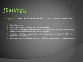 INFANT NURSERIES. NEO-PAVLOVIAN CONDITIONING ROOMS


   Large, bare room
   Bright, sunny ~ whole southern wall is a single window
   “Big bowls, packed tight with blossom. Thousand of petals, ripe-blown and silkily smooth,
    like the cheeks of innumerable little cherubs” (page 19)
   contrasting the atmosphere and setting of the unpleasant laboratories with bright room
    filled with colourful flowers
   Provides greater emotionally impact when the babies are electrocuted ~ misleading setting
 