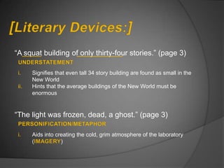 “A squat building of only thirty-four stories.” (page 3)

 i.    Signifies that even tall 34 story building are found as small in the
       New World
 ii.   Hints that the average buildings of the New World must be
       enormous


“The light was frozen, dead, a ghost.” (page 3)

 i.    Aids into creating the cold, grim atmosphere of the laboratory
       (           )
 