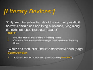 “Only from the yellow barrels of the microscopes did it
borrow a certain rich and living substance, lying along
the polished tubes like butter”(page 3)

 i.    Provides mental image of the Fertilizing Room
 ii.   Contrasts from the rest of seemingly „cold‟ and bleak Fertilizing
       Room

 “Whizz and then, click! the lift-hatches flew open”(page
 9)
  i.   Emphasizes the „factory‟ setting/atmosphere (             )
 