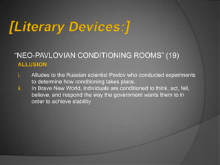 “NEO-PAVLOVIAN CONDITIONING ROOMS” (19)

i.    Alludes to the Russian scientist Pavlov who conducted experiments
      to determine how conditioning takes place.
ii.   In Brave New World, individuals are conditioned to think, act, fell,
      believe, and respond the way the government wants them to in
      order to achieve stability
 