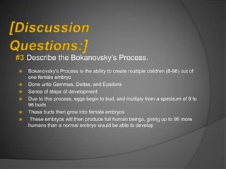 Describe the Bokanovsky‟s Process.
   Bokanovsky's Process is the ability to create multiple children (8-96) out of
    one female embryo
   Done unto Gammas, Deltas, and Epsilons
   Series of steps of development
   Due to this process, eggs begin to bud, and multiply from a spectrum of 8 to
    96 buds
   These buds then grow into female embryos
   These embryos will then produce full human beings, giving up to 96 more
    humans than a normal embryo would be able to develop
 