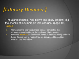 “Thousand of petals, ripe-blown and silkily smooth, like
the cheeks of innumerable little cherubs” (page 19)

 i.    Comparison to cherubs (winged beings) contrasting the
       atmosphere and setting of the unpleasant laboratories
 ii.   Provides             as the reader attains a pleasant feeling from the
       bright flowers only to realize they are being used to condition
       (electrocute) the babies
 