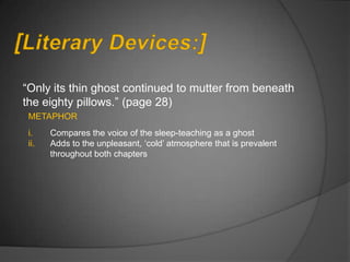 “Only its thin ghost continued to mutter from beneath
the eighty pillows.” (page 28)
 METAPHOR
 i.    Compares the voice of the sleep-teaching as a ghost
 ii.   Adds to the unpleasant, „cold‟ atmosphere that is prevalent
       throughout both chapters
 