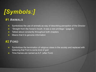    Symbolizes the use of animals as way of describing perception of the Director
   “Straight from the horse's mouth. It was a rare privilege.“ (page 4)
   Talked about constantly throughout both chapters
   Means that it is genuine information




   Symbolizes the termination of religious views in the society and replaced with
    believing that Ford is some kind of god
   Time frames are named as A.F. (after Ford)
 