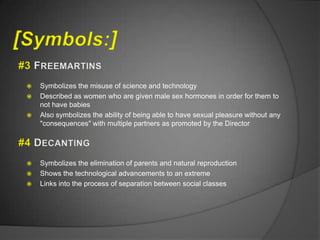    Symbolizes the misuse of science and technology
   Described as women who are given male sex hormones in order for them to
    not have babies
   Also symbolizes the ability of being able to have sexual pleasure without any
    "consequences" with multiple partners as promoted by the Director




   Symbolizes the elimination of parents and natural reproduction
   Shows the technological advancements to an extreme
   Links into the process of separation between social classes
 