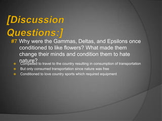 Why were the Gammas, Deltas, and Epsilons once
    conditioned to like flowers? What made them
    change their minds and condition them to hate

    nature? to travel to the country resulting in consumption of transportation
    Compelled
   But only consumed transportation since nature was free
   Conditioned to love country sports which required equipment
 