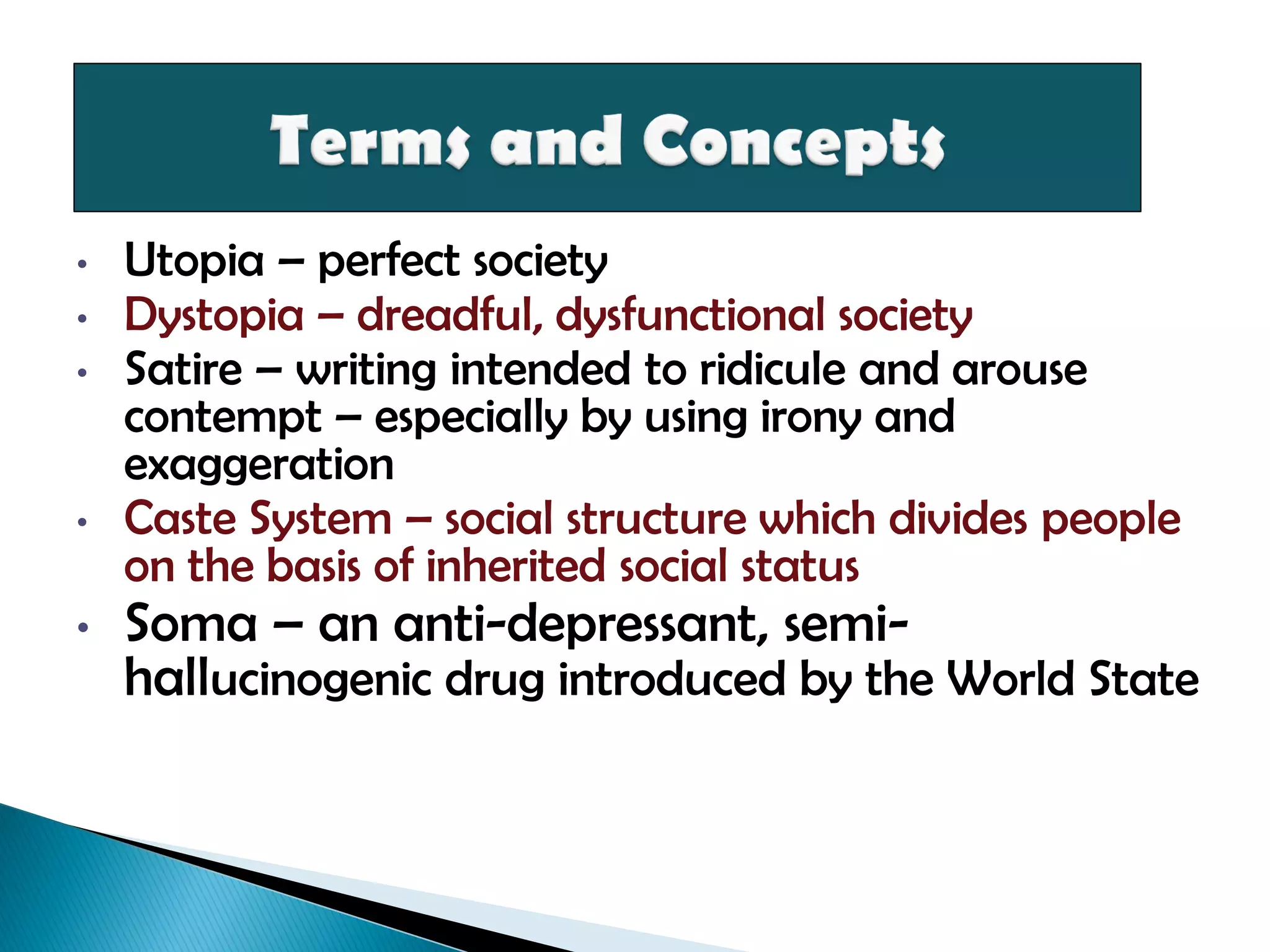 • Utopia – perfect society
• Dystopia – dreadful, dysfunctional society
• Satire – writing intended to ridicule and arouse
contempt – especially by using irony and
exaggeration
• Caste System – social structure which divides people
on the basis of inherited social status
• Soma – an anti-depressant, semi-
hallucinogenic drug introduced by the World State
 